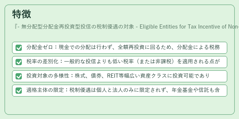特徴（- 無分配型分配金再投資型投信の税制優遇の対象 - Eligible Entities for Tax Incentive of Non‑Dividend Distribution Reinvestment Mutual Fund）の図解